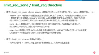 ©2023 F5
18
18
limit_req_zone / limit_req Directive
• 書式：limit_req_zone <key> zone=<共有メモリ名>:<共有メモリサイズ> rate=<制限するレート>;
• <key>：レート制限を行う通信を識別する条件。例えば、クライアントIPを識別の条件としてレー
ト制限を実行する場合、$binary_remote_addr変数を指定する。この場合、それぞれのユニー
クなIPアドレスからのリクエストに対しrateのパラメータで指定したレート制限を実施する
• zone：レート制限のステータスを保持する共有メモリを指定する。この共有メモリを用いて、
NGINXのワーカプロセス間でステータスをシェアする
• rate：レート制限を行うためのレートの最大値を指定する。NGINXでは各リクエストについて指定
した値のレートで通信が行われているかミリ秒単位での評価を行う
• 書式：limit_req zone=<共有メモリ名> ;
• <共有メモリ名>：limit_req_zoneで予め作成した、共有メモリ名を指定
 