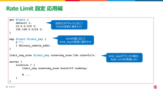 ©2023 F5
26
26
Rate Limit 設定 応用編
geo $limit {
default 1;
10.0.0.0/8 0;
192.168.0.0/24 0;
}
map $limit $limit_key {
0 "";
1 $binary_remote_addr;
}
limit_req_zone $limit_key zone=req_zone:10m rate=5r/s;
server {
location / {
limit_req zone=req_zone burst=10 nodelay;
# ...
}
}
送信元IPアドレスに応じて
limitの変数に値をセット
limitの値に応じて
limit_keyの変数に値をセット
limit_keyがブランクの場合、
Rate Limitを実施しない
 