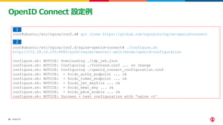 ©2023 F5
32
32
OpenID Connect 設定例
root@ubuntu:/etc/nginx/conf.d# git clone https://github.com/nginxinc/nginx-openid-connect
root@ubuntu:/etc/nginx/conf.d/nginx-openid-connect# ./configure.sh
http://172.28.14.135:8080/auth/realms/master/.well-known/openid-configuration
configure.sh: NOTICE: Downloading ./idp_jwk.json
configure.sh: NOTICE: Configuring ./frontend.conf ... no change
configure.sh: NOTICE: Configuring ./openid_connect_configuration.conf
configure.sh: NOTICE: - $oidc_authz_endpoint ... ok
configure.sh: NOTICE: - $oidc_token_endpoint ... ok
configure.sh: NOTICE: - $oidc_jwt_keyfile ... ok
configure.sh: NOTICE: - $oidc_hmac_key ... ok
configure.sh: NOTICE: - $oidc_pkce_enable ... ok
configure.sh: NOTICE: Success - test configuration with 'nginx -t'
１
２
 