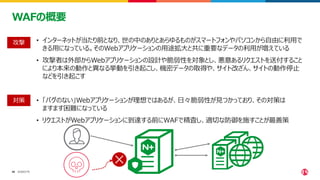 ©2023 F5
40
40
WAFの概要
• インターネットが当たり前となり、世の中のありとあらゆるものがスマートフォンやパソコンから自由に利用で
きる用になっている。そのWebアプリケーションの用途拡大と共に重要なデータの利用が増えている
• 攻撃者は外部からWebアプリケーションの設計や脆弱性を対象とし、悪意あるリクエストを送付すること
により本来の動作と異なる挙動を引き起こし、機密データの取得や、サイト改ざん、サイトの動作停止
などを引き起こす
• 「バグのない」Webアプリケーションが理想ではあるが、日々脆弱性が見つかっており、その対策は
ますます困難になっている
• リクエストがWebアプリケーションに到達する前にWAFで精査し、適切な防御を施すことが最善策
攻撃
対策
 