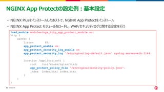 ©2023 F5
43
43
NGINX App Protectの設定例：基本設定
load_module modules/ngx_http_app_protect_module.so;
http {
server {
listen 80;
app_protect_enable on;
app_protect_security_log_enable on;
app_protect_security_log "/etc/nginx/log-default.json" syslog:server=elk:5144;
location /application01 {
root /usr/share/nginx/html;
app_protect_policy_file "/etc/nginx/security-policy.json";
index index.html index.htm;
}
}
}
• NGINX Plusをインストールしたホストで、NGINX App Protectをインストール
• NGINX App Protect モジュールをロードし、WAF/セキュリティログに関する設定を行う
 