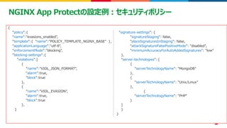 ©2023 F5
44
44
NGINX App Protectの設定例：セキュリティポリシー
{
"policy":{
"name":"evasions_enabled",
"template":{ "name":"POLICY_TEMPLATE_NGINX_BASE" },
"applicationLanguage":"utf-8",
"enforcementMode":"blocking",
"blocking-settings":{
"violations":[
{
"name":"VIOL_JSON_FORMAT",
"alarm":true,
"block":true
},
{
"name":"VIOL_EVASION",
"alarm":true,
"block":true
},
}
"signature-settings": {
"signatureStaging": false,
"placeSignaturesInStaging": false,
"attackSignatureFalsePositiveMode": "disabled",
"minimumAccuracyForAutoAddedSignatures": "low"
},
"server-technologies": [
{
"serverTechnologyName": "MongoDB"
},
{
"serverTechnologyName": "Unix/Linux"
},
{
"serverTechnologyName": "PHP"
}
]
}
}
 