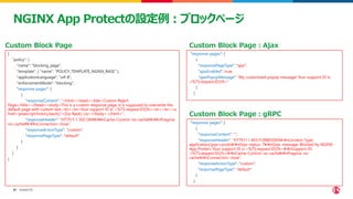 ©2023 F5
47
47
NGINX App Protectの設定例：ブロックページ
{
"policy": {
"name": "blocking_page",
"template": { "name": "POLICY_TEMPLATE_NGINX_BASE" },
"applicationLanguage": "utf-8",
"enforcementMode": "blocking",
"response-pages": [
{
"responseContent": "<html><head><title>Custom Reject
Page</title></head><body>This is a custom response page, it is supposed to overwrite the
default page with custom text.<br><br>Your support ID is: <%TS.request.ID()%><br><br><a
href='javascript:history.back();'>[Go Back]</a></body></html>",
"responseHeader": "HTTP/1.1 302 OK¥¥r¥¥nCache-Control: no-cache¥¥r¥¥nPragma:
no-cache¥¥r¥¥nConnection: close",
"responseActionType": "custom",
"responsePageType": "default"
}
]
}
}
Custom Block Page
"response-pages": [
{
"responsePageType": "ajax",
"ajaxEnabled": true,
"ajaxPopupMessage": "My customized popup message! Your support ID is:
<%TS.request.ID()%>"
}
]
"response-pages": [
{
"responseContent": "",
"responseHeader": "HTTP/1.1 403 FORBIDDEN¥r¥nContent-Type:
application/grpc+proto¥r¥nGrpc-status: 7¥r¥nGrpc-message: Blocked by NGINX
App Protect, Your support ID is <%TS.request.ID()%>¥r¥nSupport-ID:
<%TS.request.ID()%>¥r¥nCache-Control: no-cache¥r¥nPragma: no-
cache¥r¥nConnection: close",
"responseActionType": "custom",
"responsePageType": "default"
}
]
Custom Block Page：Ajax
Custom Block Page：gRPC
 
