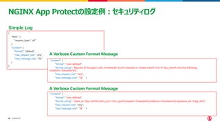 ©2023 F5
48
48
NGINX App Protectの設定例：セキュリティログ
{
"filter": {
"request_type": "all"
},
"content": {
"format": "default",
"max_request_size": "any",
"max_message_size": "5k"
}
}
Simple Log
"content": {
"format": "user-defined",
"format_string": "Request ID %support_id%: %method% %uri% received on %date_time% from IP %ip_client% had the following
violations: %violations%",
"max_request_size": "any",
"max_message_size": "5k" }
A Verbose Custom Format Message
"content": {
"format": "user-defined",
"format_string": "client_ip=%ip_client%,client_port=%src_port%,request=%request%,violations=%violations%,signature_ids=%sig_ids%",
"max_request_size": "any",
"max_message_size": "5k" }
A Verbose Custom Format Message
 