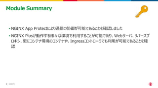 ©2023 F5
51
51
• NGINX App Protectにより通信の防御が可能であることを確認しました
• NGINX Plusが動作する様々な環境で利用することが可能であり、Webサーバ、リバースプ
ロキシ、更にコンテナ環境のコンテナや、Ingressコントローラでも利用が可能であることを確
認
Module Summary
 