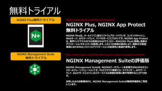 ©2023 F5
58
58
無料トライアル
https://www.nginx.co.jp/free-trial-request/
https://www.nginx.co.jp/free-trial-request-nginx-management-suite/
NGINX Plus, NGINX App Protect
無料トライアル
NGINX Plusは、オールインワン型のソフトウェアロードバランサ、コンテンツキャッシュ、
Webサーバ、APIゲートウェイ、マイクロサービスプロキシです。NGINX App Protect
は、業界トップクラスのF5の高度なWAFテクノロジーをNGINX Plusに搭載し最新の
アプリケーションセキュリティを提供します。この2つの技術の融合により、最新の分散型
環境におけるWeb/モバイルアプリケーションの拡張性と保護が実現します。
NGINX Management Suiteの評価版
NGINX Management Suiteは、NGINXデータプレーンを管理するNGINXのコン
トロールプレーンソリューションです。マルチクラウド環境でロードバランサ―、APIゲート
ウェイ、およびサービスメッシュのスケーラブルな実装を容易に集中管理することができま
す。
お申し込みのお客様向けに、NGINX Management Suiteの無償評価版をご用意
しています。
NGINX Plus無料トライアル
NGINX Management Suite
無料トライアル
 