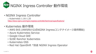 | ©2021 F5
15
NGINX Ingress Controller 動作環境
• NGINX Ingress Controller
o Kubernetes 1.16-1.20
https://docs.nginx.com/nginx-ingress-controller/technical-specifications/
• Kubernetes 動作環境
• AWS EKS (AWS向け公式NGINX Ingressコンテナイメージ提供開始)
• Azure Kubernetes Service
• Google Cloud GKE
• SUSE Rancher Kubernetes
• Kubernetes OSS
• Red Hat OpenShift *別途 NGINX Ingress Operator
 