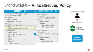 | ©2021 F5
38
アクセス制限 – VirtualServer, Policy
apiVersion: k8s.nginx.org/v1
kind: VirtualServer
metadata:
name: my-app
namespace: my-app
spec:
host: www.nginx.com
policies:
- name: production-policy
upstreams:
- name: prod
service: my-app-prod
port: 80
routes:
- path: /
action:
pass: prod
kind: Policy
metadata:
name: staging-policy
spec:
accessControl:
allow:
- 192.168.0.0/16
- 172.16.0.0/16
kind: Policy
metadata:
name: production-policy
spec:
accessControl:
deny:
- 153.52.0.0/16
www.nginx.com
Ingress
controller
Service
my-app-prod
SrcIP: 153.52.1.21/32
セキュリティチーム
開発者チーム
 