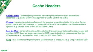 21
proxy_cache_path
proxy_cache_path path [levels=levels] [use_temp_path=on|off] keys_zone=name:size [inactive=time]
[max_size=size] [manager_ﬁles=number] [manager_sleep=time] [manager_threshold=time]
[loader_ﬁles=number] [loader_sleep=time] [loader_threshold=time] [purger=on|off] [purger_ﬁles=number]
[purger_sleep=time] [purger_threshold=time];
Syntax:
Default: -
Context: http
Documentation
http {
proxy_cache_path /tmp/nginx/micro_cache/ levels=1:2 keys_zone=large_cache:10m
max_size=300g inactive=14d;
...
}
Deﬁnition: Sets the path and other parameters of a cache. Cache data are stored in ﬁles. The ﬁle name in a cache is
a result of applying the MD5 function to the cache key.
 