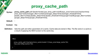 23
proxy_cache
Documentation
location ^~ /video {
...
proxy_cache large_cache;
}
proxy_cache zone | off;Syntax:
Default: proxy_cache off;
Context: http, server, location
Deﬁnition: Deﬁnes a shared memory zone used for caching. The same zone can be used in several places.
 