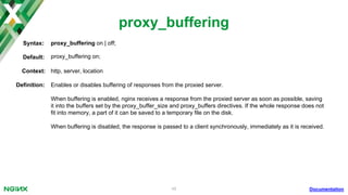 48
proxy_buffering
Documentation
proxy_buffering on | off;Syntax:
Default: proxy_buffering on;
Context: http, server, location
Deﬁnition: Enables or disables buffering of responses from the proxied server.
When buffering is enabled, nginx receives a response from the proxied server as soon as possible, saving
it into the buffers set by the proxy_buffer_size and proxy_buffers directives. If the whole response does not
ﬁt into memory, a part of it can be saved to a temporary ﬁle on the disk.
When buffering is disabled, the response is passed to a client synchronously, immediately as it is received.
 