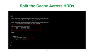 54
http {
proxy_cache_path /path/to/hdd1 levels=1:2 keys_zone=my_cache_hdd1:10m
max_size=10g inactive=60m use_temp_path=off;
proxy_cache_path /path/to/hdd2 levels=1:2 keys_zone=my_cache_hdd2:10m
max_size=10g inactive=60m use_temp_path=off;
split_clients $request_uri $my_cache {
50% “my_cache_hdd1”;
50% “my_cache_hdd2”;
}
server {
...
location / {
proxy_cache $my_cache;
proxy_pass http://my_upstream;
}
}
}
Split the Cache Across HDDs
set a variable using a hash
used later in the conﬁguration
 