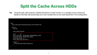 56
http {
proxy_cache_path /tmp/mycache keys_zone=mycache:10m;
server {
listen 80;
proxy_cache mycache;
slice 1m;
proxy_cache_key $host$uri$is_args$args$slice_range;
proxy_set_header Range $slice_range;
proxy_http_version 1.1;
proxy_cache_valid 200 206 1h;
location / {
proxy_pass http://origin.example.com;
}
}
Slice Caching Example
Tip: Ensure the caching of slice requests by adding the $slice_range variable to your proxy_cache_key and
be sure to add HTTP 206 responses to the proxy_cache_valid directive. Also its important to know that
in order for NGINX to send byte range requests the connection has to be made over HTTP 1.1.
https://www.nginx.com/blog/smart-efﬁcient-byte-range-caching-nginx/
Blog
 