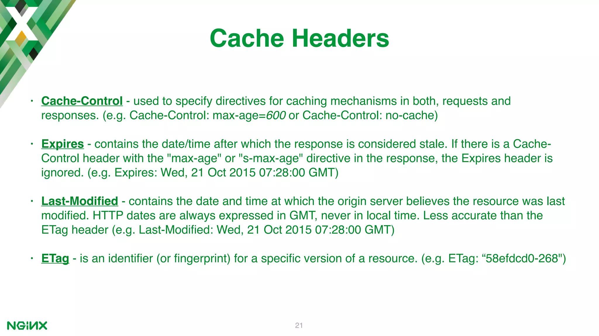 21 Cache Headers • Cache-Control - used to specify directives for caching mechanisms in both, requests and responses. (e.g. Cache-Control: max-age=600 or Cache-Control: no-cache) • Expires - contains the date/time after which the response is considered stale. If there is a Cache- Control header with the "max-age" or "s-max-age" directive in the response, the Expires header is ignored. (e.g. Expires: Wed, 21 Oct 2015 07:28:00 GMT) • Last-Modiﬁed - contains the date and time at which the origin server believes the resource was last modiﬁed. HTTP dates are always expressed in GMT, never in local time. Less accurate than the ETag header (e.g. Last-Modiﬁed: Wed, 21 Oct 2015 07:28:00 GMT) • ETag - is an identiﬁer (or ﬁngerprint) for a speciﬁc version of a resource. (e.g. ETag: “58efdcd0-268") 