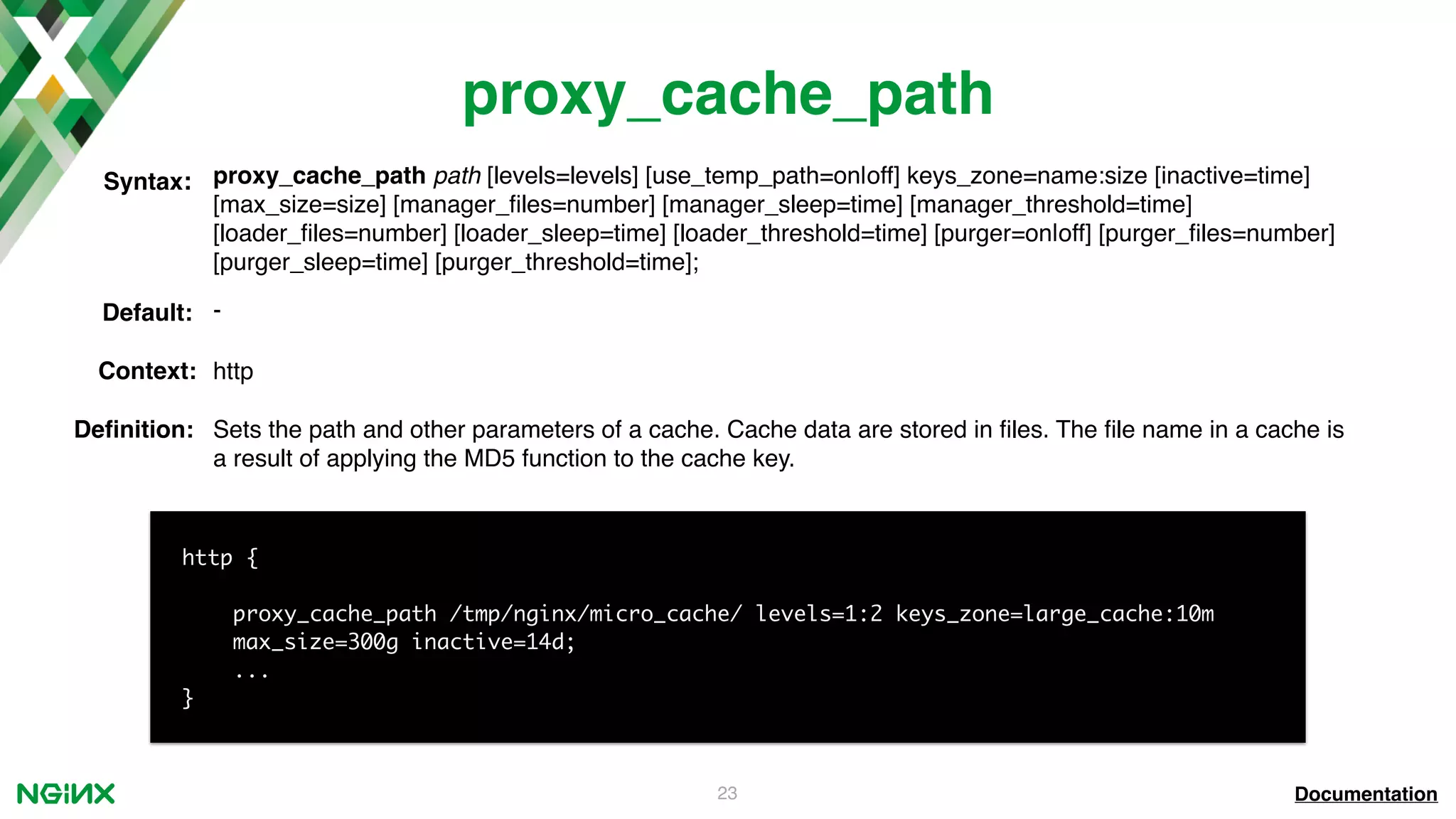 23 proxy_cache_path proxy_cache_path path [levels=levels] [use_temp_path=on|off] keys_zone=name:size [inactive=time] [max_size=size] [manager_ﬁles=number] [manager_sleep=time] [manager_threshold=time] [loader_ﬁles=number] [loader_sleep=time] [loader_threshold=time] [purger=on|off] [purger_ﬁles=number] [purger_sleep=time] [purger_threshold=time]; Syntax: Default: - Context: http Documentation http { proxy_cache_path /tmp/nginx/micro_cache/ levels=1:2 keys_zone=large_cache:10m max_size=300g inactive=14d; ... } Deﬁnition: Sets the path and other parameters of a cache. Cache data are stored in ﬁles. The ﬁle name in a cache is a result of applying the MD5 function to the cache key. 