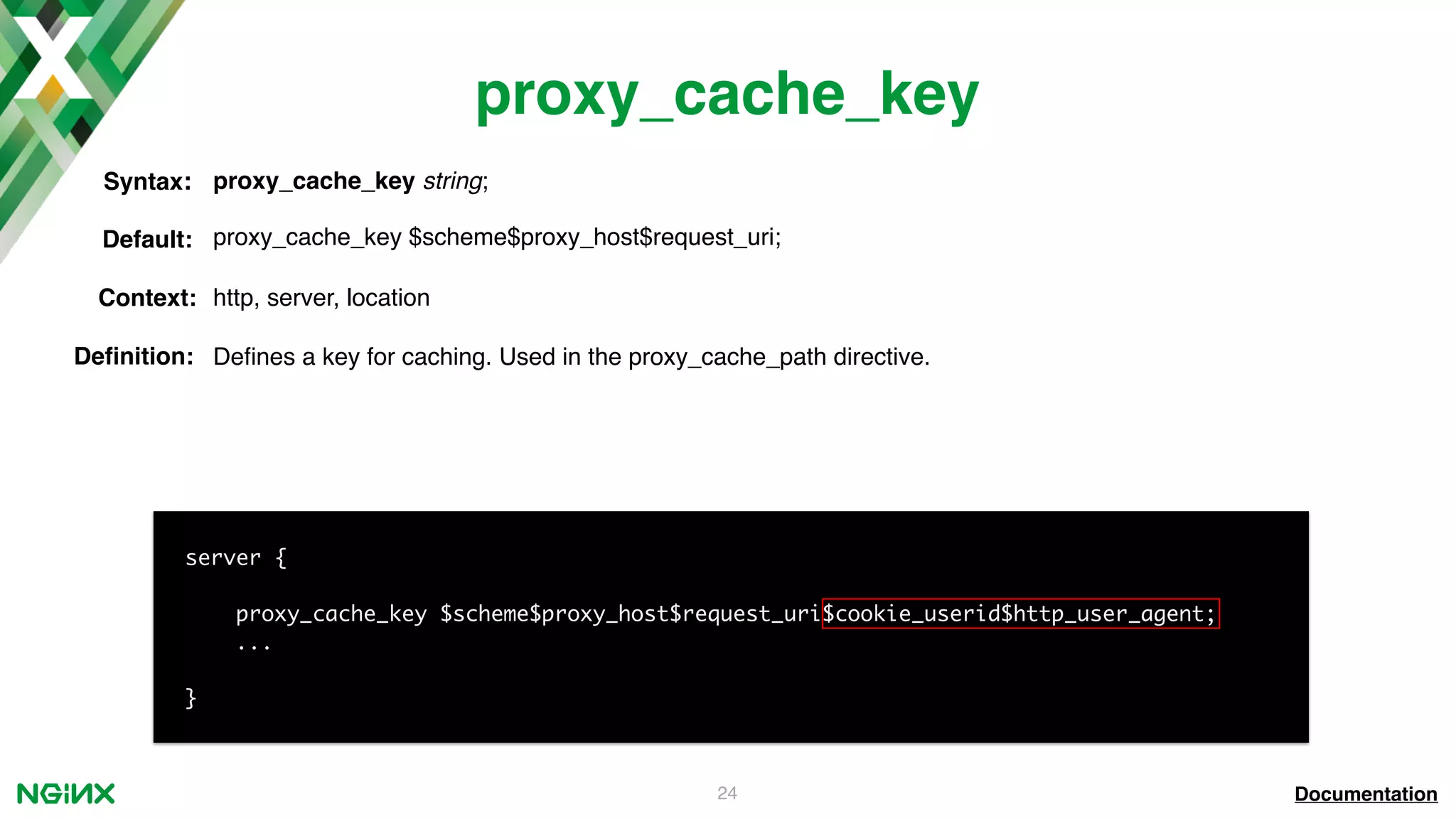 24 proxy_cache_key Documentation server { proxy_cache_key $scheme$proxy_host$request_uri$cookie_userid$http_user_agent; ... } proxy_cache_key string;Syntax: Default: proxy_cache_key $scheme$proxy_host$request_uri; Context: http, server, location Deﬁnition: Deﬁnes a key for caching. Used in the proxy_cache_path directive. 