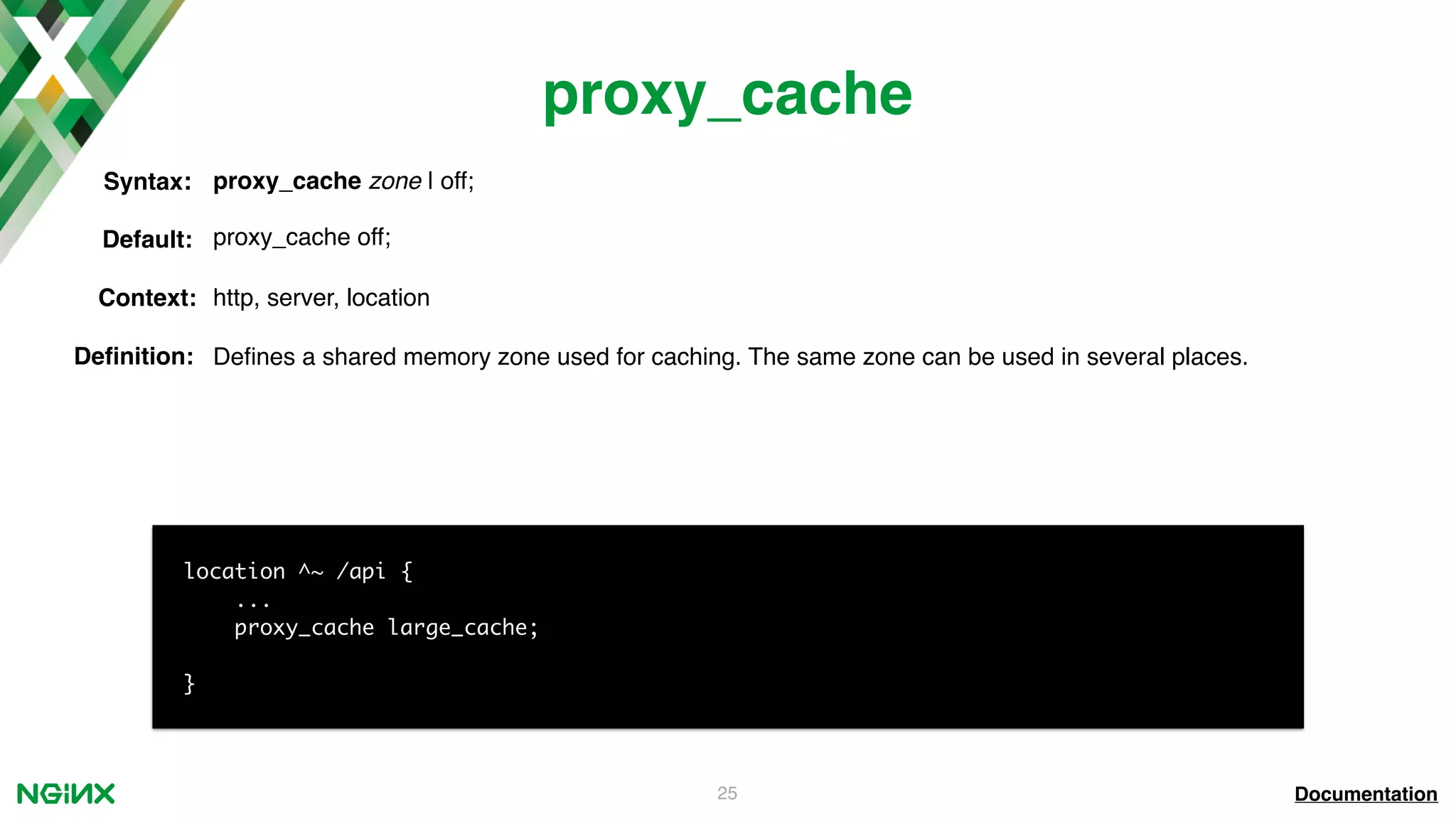 25 proxy_cache Documentation location ^~ /api { ... proxy_cache large_cache; } proxy_cache zone | off;Syntax: Default: proxy_cache off; Context: http, server, location Deﬁnition: Deﬁnes a shared memory zone used for caching. The same zone can be used in several places. 