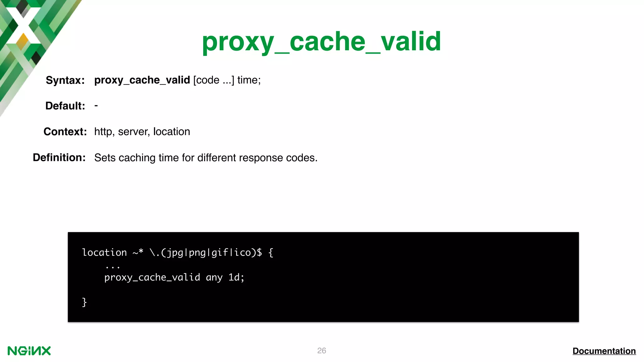 26 proxy_cache_valid Documentation location ~* .(jpg|png|gif|ico)$ { ... proxy_cache_valid any 1d; } proxy_cache_valid [code ...] time;Syntax: Default: - Context: http, server, location Deﬁnition: Sets caching time for different response codes. 