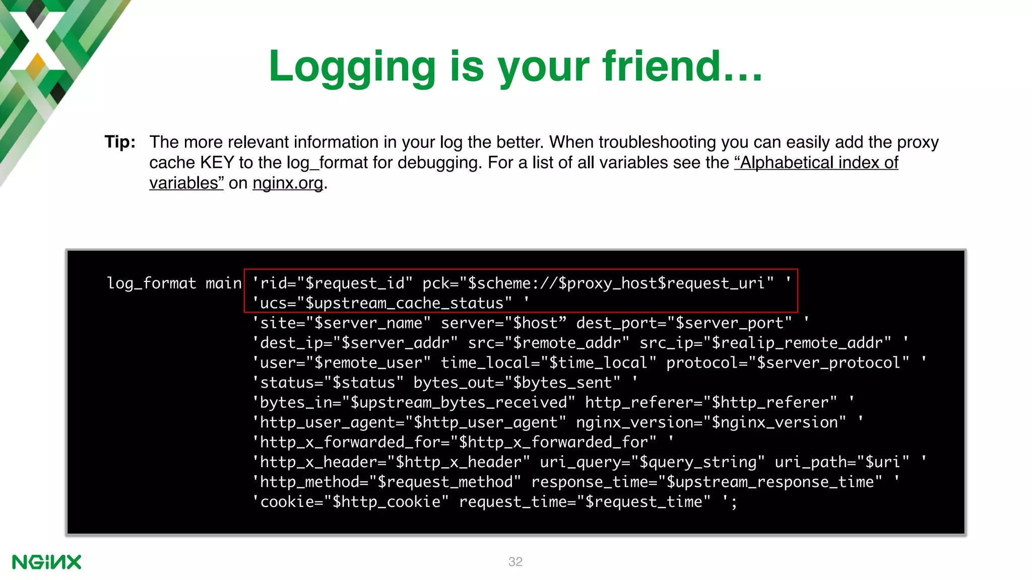 32 log_format main 'rid="$request_id" pck="$scheme://$proxy_host$request_uri" ' 'ucs="$upstream_cache_status" ' 'site="$server_name" server="$host” dest_port="$server_port" ' 'dest_ip="$server_addr" src="$remote_addr" src_ip="$realip_remote_addr" ' 'user="$remote_user" time_local="$time_local" protocol="$server_protocol" ' 'status="$status" bytes_out="$bytes_sent" ' 'bytes_in="$upstream_bytes_received" http_referer="$http_referer" ' 'http_user_agent="$http_user_agent" nginx_version="$nginx_version" ' 'http_x_forwarded_for="$http_x_forwarded_for" ' 'http_x_header="$http_x_header" uri_query="$query_string" uri_path="$uri" ' 'http_method="$request_method" response_time="$upstream_response_time" ' 'cookie="$http_cookie" request_time="$request_time" '; Logging is your friend… Tip: The more relevant information in your log the better. When troubleshooting you can easily add the proxy cache KEY to the log_format for debugging. For a list of all variables see the “Alphabetical index of variables” on nginx.org. 