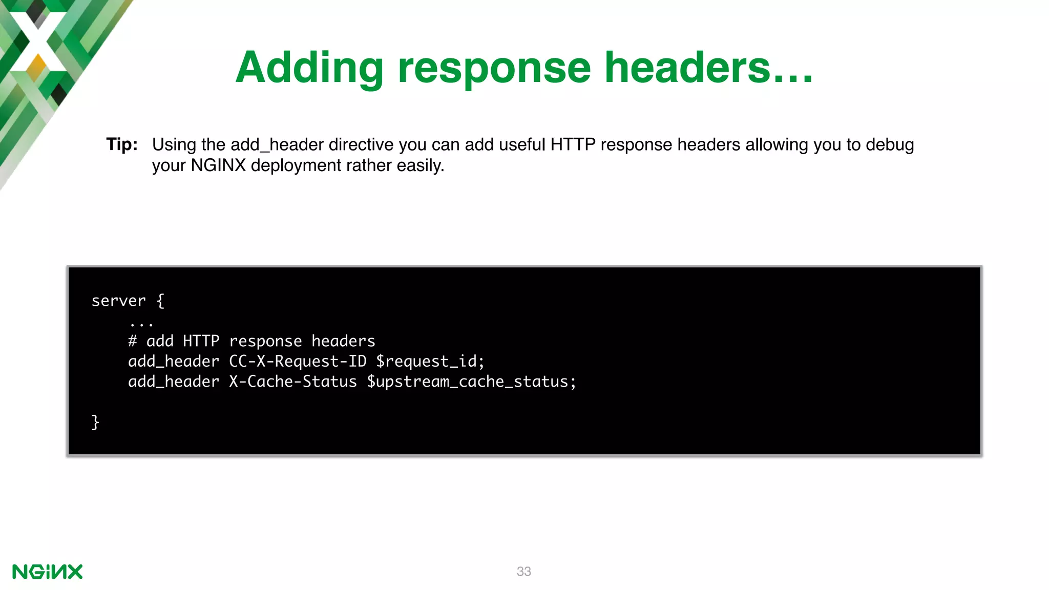 33 server { ... # add HTTP response headers add_header CC-X-Request-ID $request_id; add_header X-Cache-Status $upstream_cache_status; } Adding response headers… Tip: Using the add_header directive you can add useful HTTP response headers allowing you to debug your NGINX deployment rather easily. 