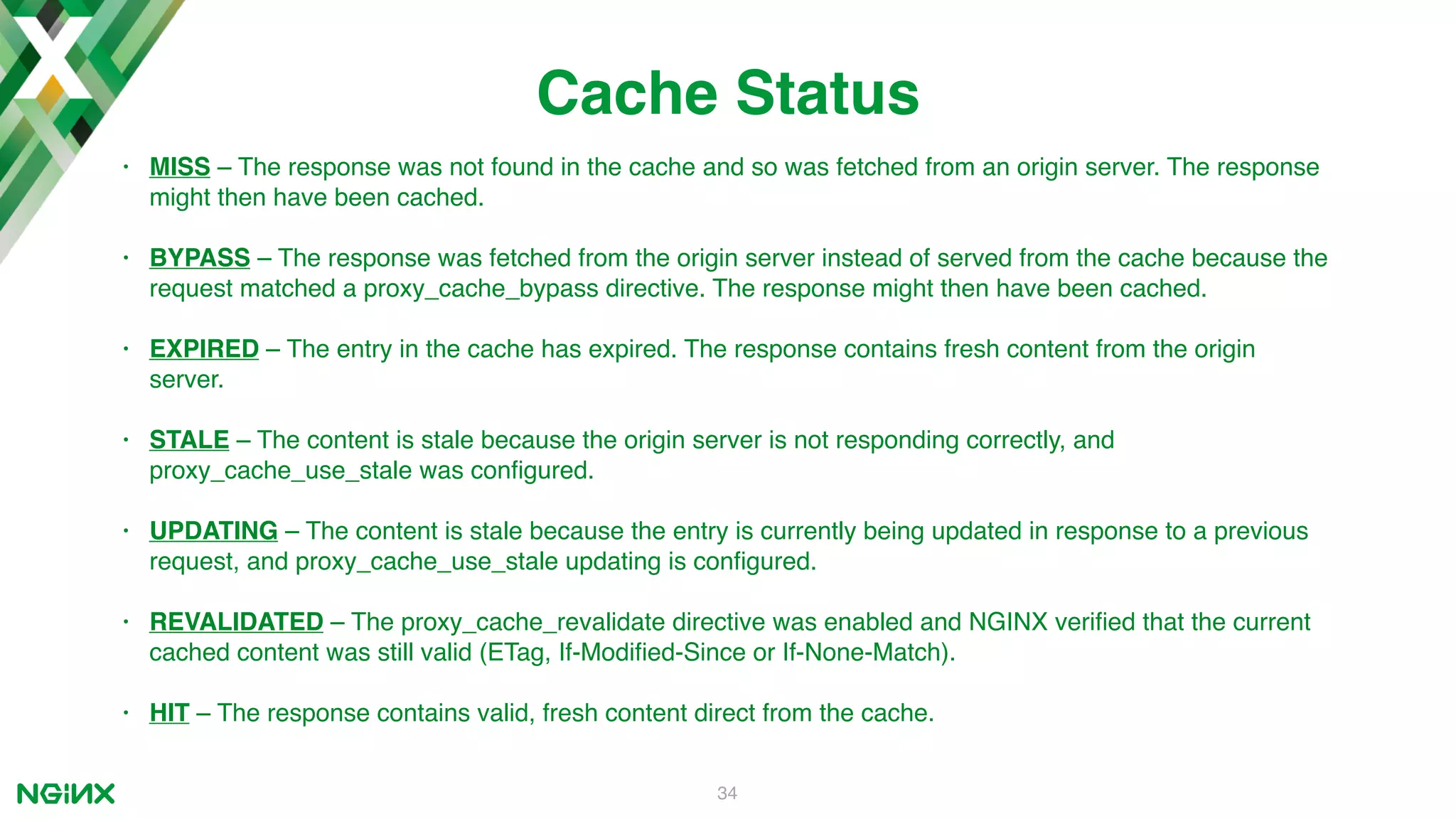 34 Cache Status • MISS – The response was not found in the cache and so was fetched from an origin server. The response might then have been cached. • BYPASS – The response was fetched from the origin server instead of served from the cache because the request matched a proxy_cache_bypass directive. The response might then have been cached. • EXPIRED – The entry in the cache has expired. The response contains fresh content from the origin server. • STALE – The content is stale because the origin server is not responding correctly, and proxy_cache_use_stale was conﬁgured. • UPDATING – The content is stale because the entry is currently being updated in response to a previous request, and proxy_cache_use_stale updating is conﬁgured. • REVALIDATED – The proxy_cache_revalidate directive was enabled and NGINX veriﬁed that the current cached content was still valid (ETag, If‑Modiﬁed‑Since or If‑None‑Match). • HIT – The response contains valid, fresh content direct from the cache. 