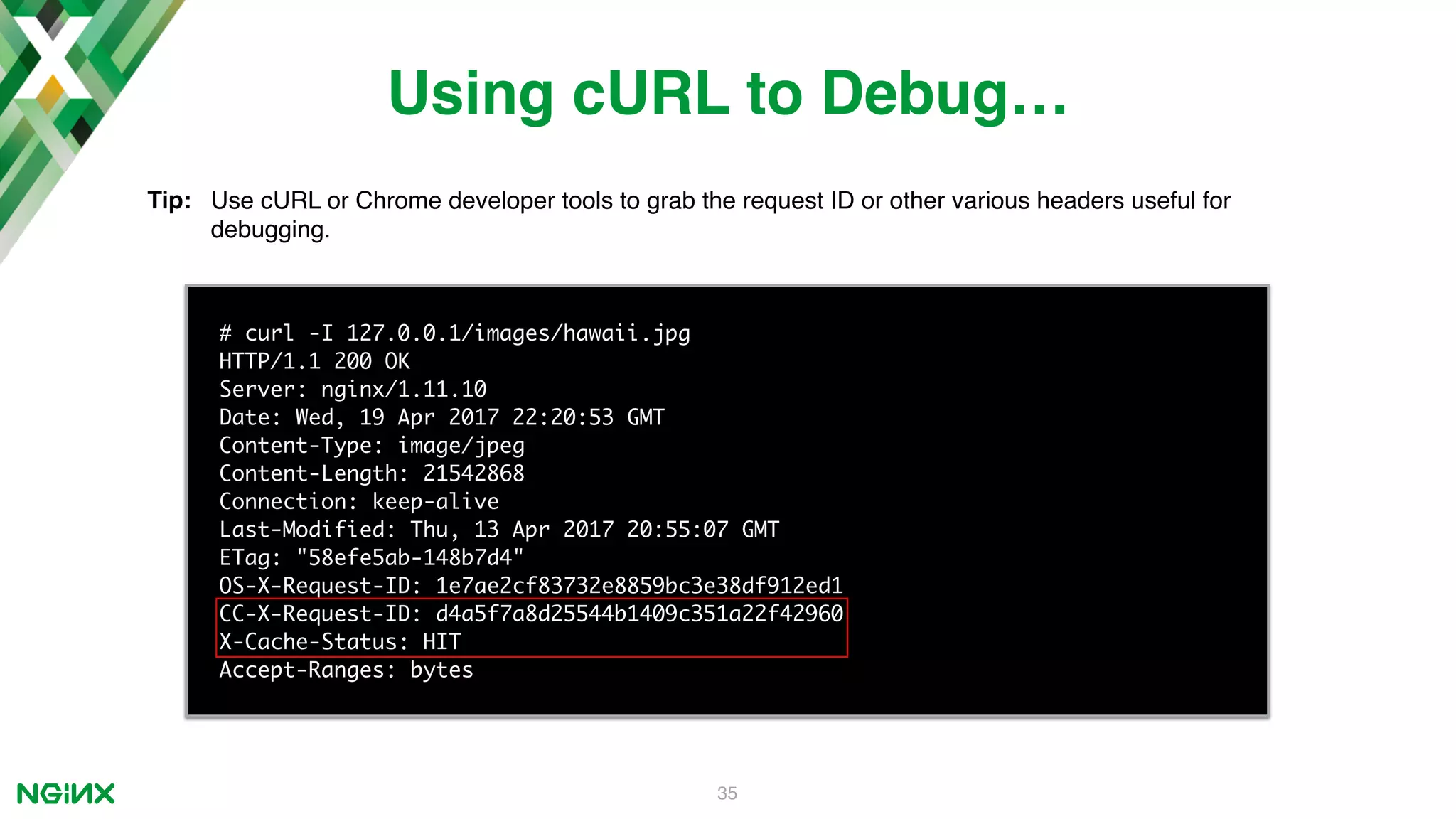 35 # curl -I 127.0.0.1/images/hawaii.jpg HTTP/1.1 200 OK Server: nginx/1.11.10 Date: Wed, 19 Apr 2017 22:20:53 GMT Content-Type: image/jpeg Content-Length: 21542868 Connection: keep-alive Last-Modified: Thu, 13 Apr 2017 20:55:07 GMT ETag: "58efe5ab-148b7d4" OS-X-Request-ID: 1e7ae2cf83732e8859bc3e38df912ed1 CC-X-Request-ID: d4a5f7a8d25544b1409c351a22f42960 X-Cache-Status: HIT Accept-Ranges: bytes Using cURL to Debug… Tip: Use cURL or Chrome developer tools to grab the request ID or other various headers useful for debugging. 