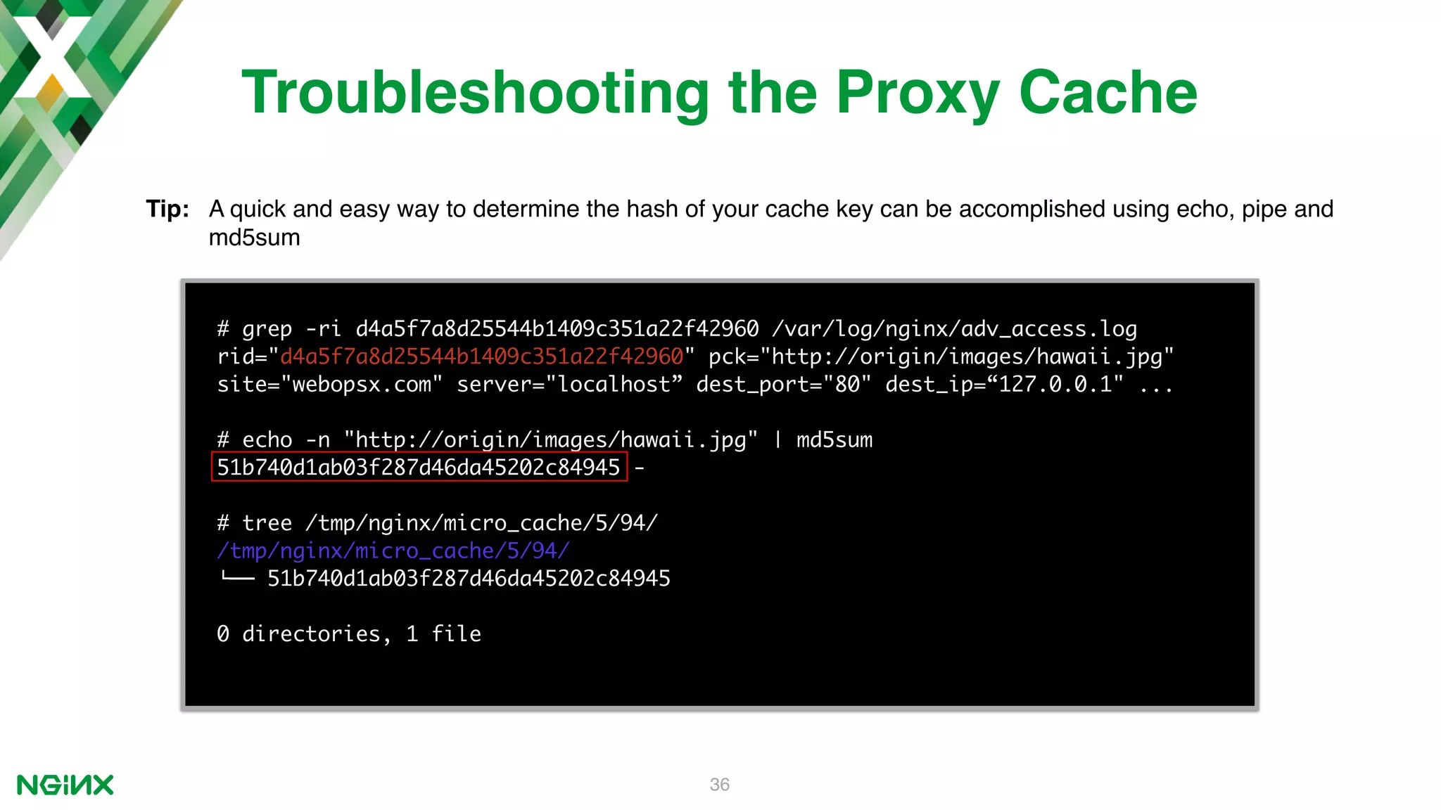 36 # grep -ri d4a5f7a8d25544b1409c351a22f42960 /var/log/nginx/adv_access.log rid="d4a5f7a8d25544b1409c351a22f42960" pck="http://origin/images/hawaii.jpg" site="webopsx.com" server="localhost” dest_port="80" dest_ip=“127.0.0.1" ... # echo -n "http://origin/images/hawaii.jpg" | md5sum 51b740d1ab03f287d46da45202c84945 - # tree /tmp/nginx/micro_cache/5/94/ /tmp/nginx/micro_cache/5/94/ !"" 51b740d1ab03f287d46da45202c84945 0 directories, 1 file Troubleshooting the Proxy Cache Tip: A quick and easy way to determine the hash of your cache key can be accomplished using echo, pipe and md5sum 