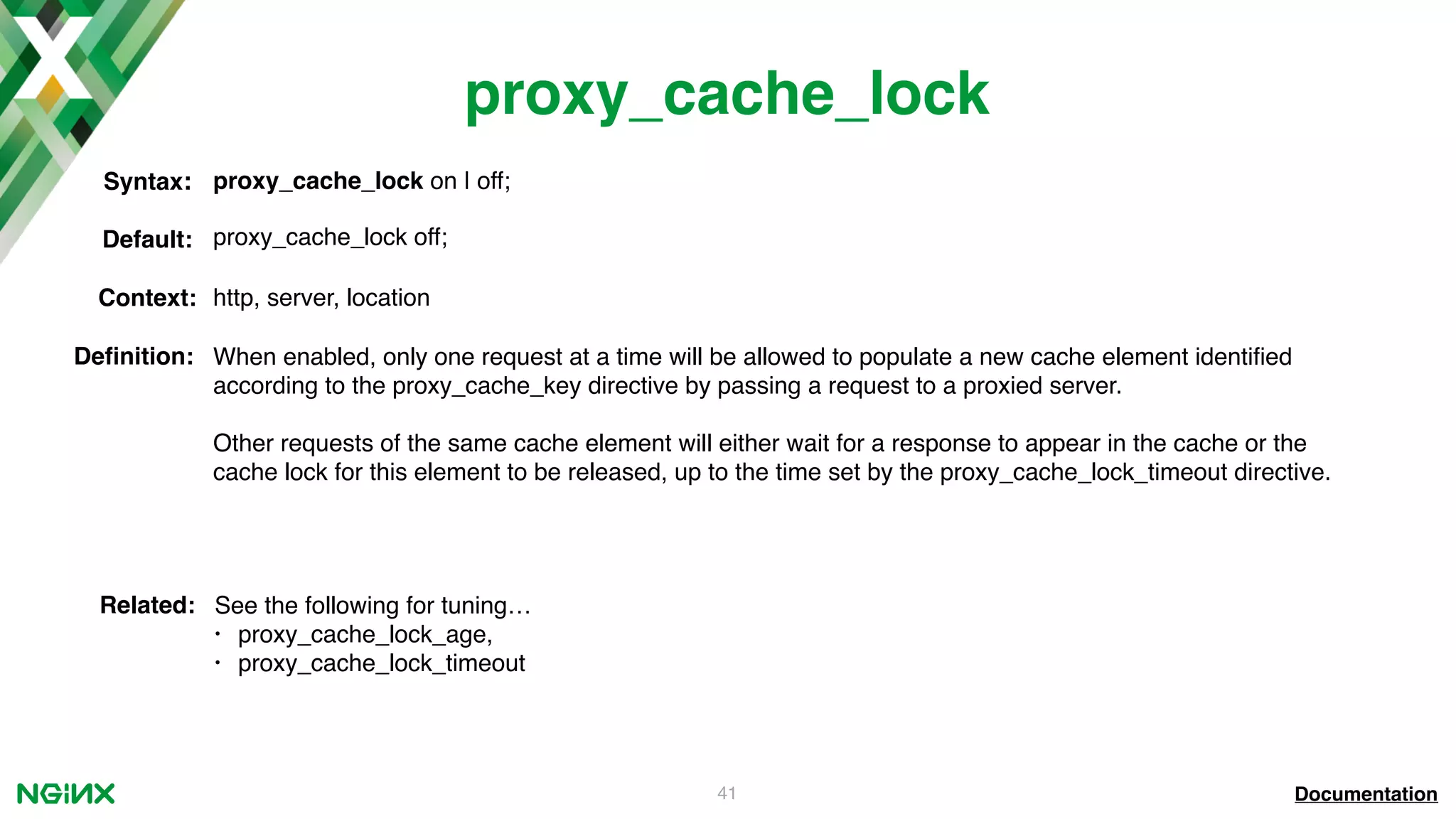 41 proxy_cache_lock Documentation proxy_cache_lock on | off;Syntax: Default: proxy_cache_lock off; Context: http, server, location Deﬁnition: When enabled, only one request at a time will be allowed to populate a new cache element identiﬁed according to the proxy_cache_key directive by passing a request to a proxied server. Other requests of the same cache element will either wait for a response to appear in the cache or the cache lock for this element to be released, up to the time set by the proxy_cache_lock_timeout directive. Related: See the following for tuning… • proxy_cache_lock_age, • proxy_cache_lock_timeout 