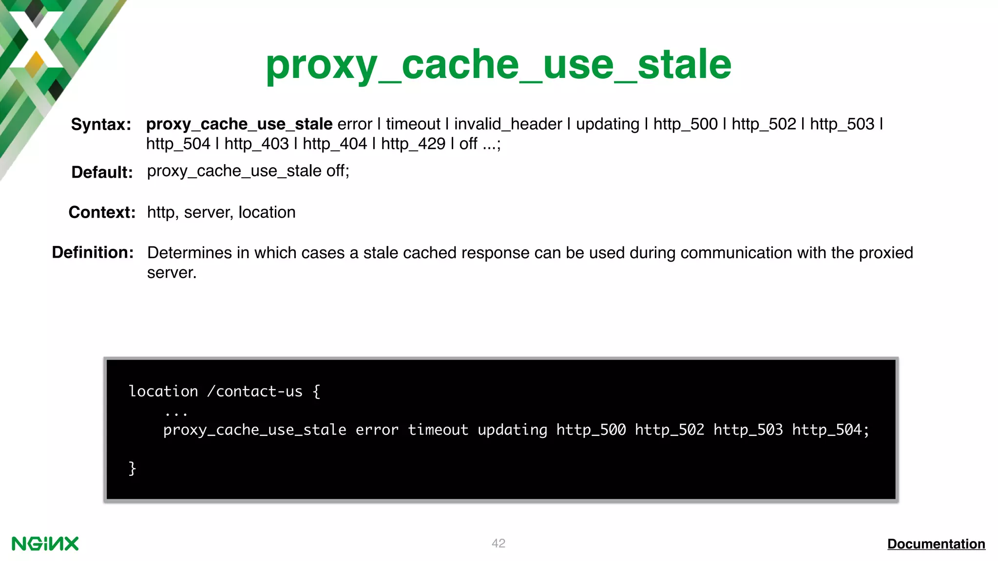 42 proxy_cache_use_stale Documentation location /contact-us { ... proxy_cache_use_stale error timeout updating http_500 http_502 http_503 http_504; } proxy_cache_use_stale error | timeout | invalid_header | updating | http_500 | http_502 | http_503 | http_504 | http_403 | http_404 | http_429 | off ...; Syntax: Default: proxy_cache_use_stale off; Context: http, server, location Deﬁnition: Determines in which cases a stale cached response can be used during communication with the proxied server. 