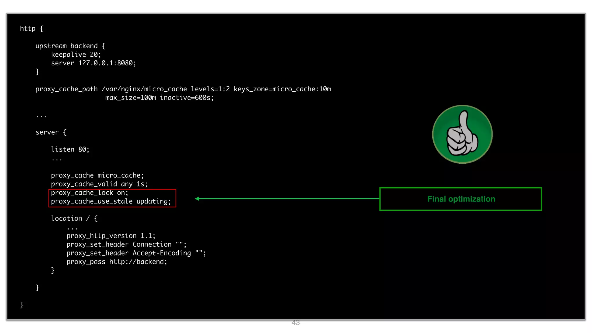 43 http { upstream backend { keepalive 20; server 127.0.0.1:8080; } proxy_cache_path /var/nginx/micro_cache levels=1:2 keys_zone=micro_cache:10m max_size=100m inactive=600s; ... server { listen 80; ... proxy_cache micro_cache; proxy_cache_valid any 1s; proxy_cache_lock on; proxy_cache_use_stale updating; location / { ... proxy_http_version 1.1; proxy_set_header Connection ""; proxy_set_header Accept-Encoding ""; proxy_pass http://backend; } } } Final optimization 
