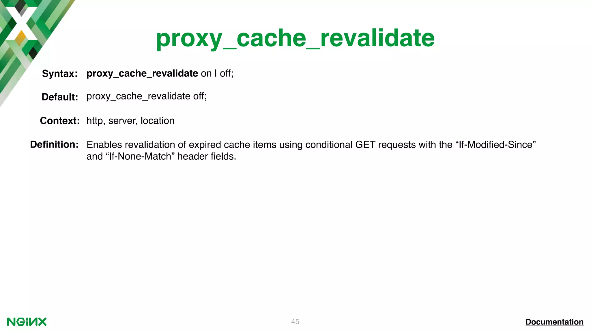 45 proxy_cache_revalidate Documentation proxy_cache_revalidate on | off;Syntax: Default: proxy_cache_revalidate off; Context: http, server, location Deﬁnition: Enables revalidation of expired cache items using conditional GET requests with the “If-Modiﬁed-Since” and “If-None-Match” header ﬁelds. 