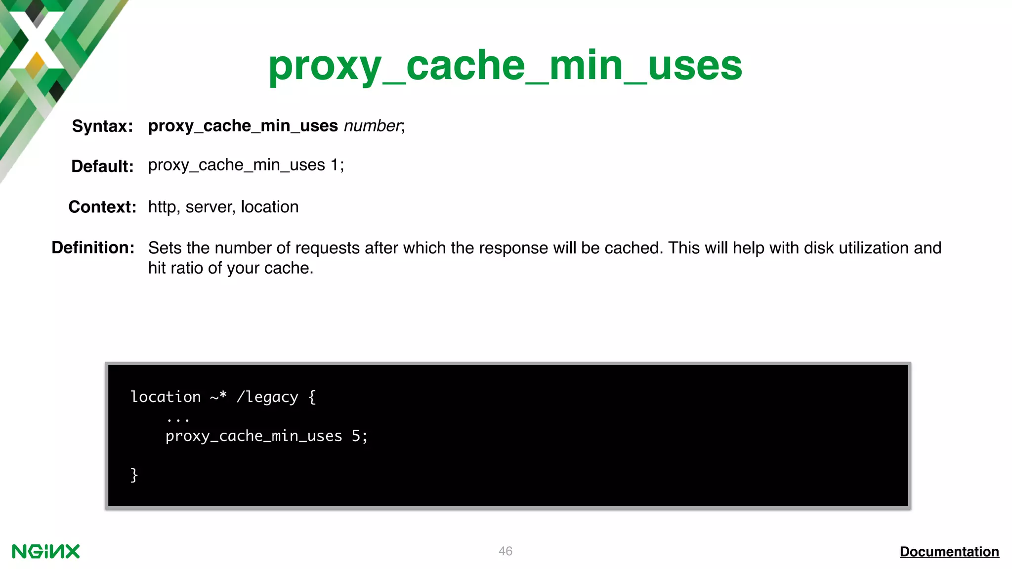 46 proxy_cache_min_uses Documentation location ~* /legacy { ... proxy_cache_min_uses 5; } proxy_cache_min_uses number;Syntax: Default: proxy_cache_min_uses 1; Context: http, server, location Deﬁnition: Sets the number of requests after which the response will be cached. This will help with disk utilization and hit ratio of your cache. 
