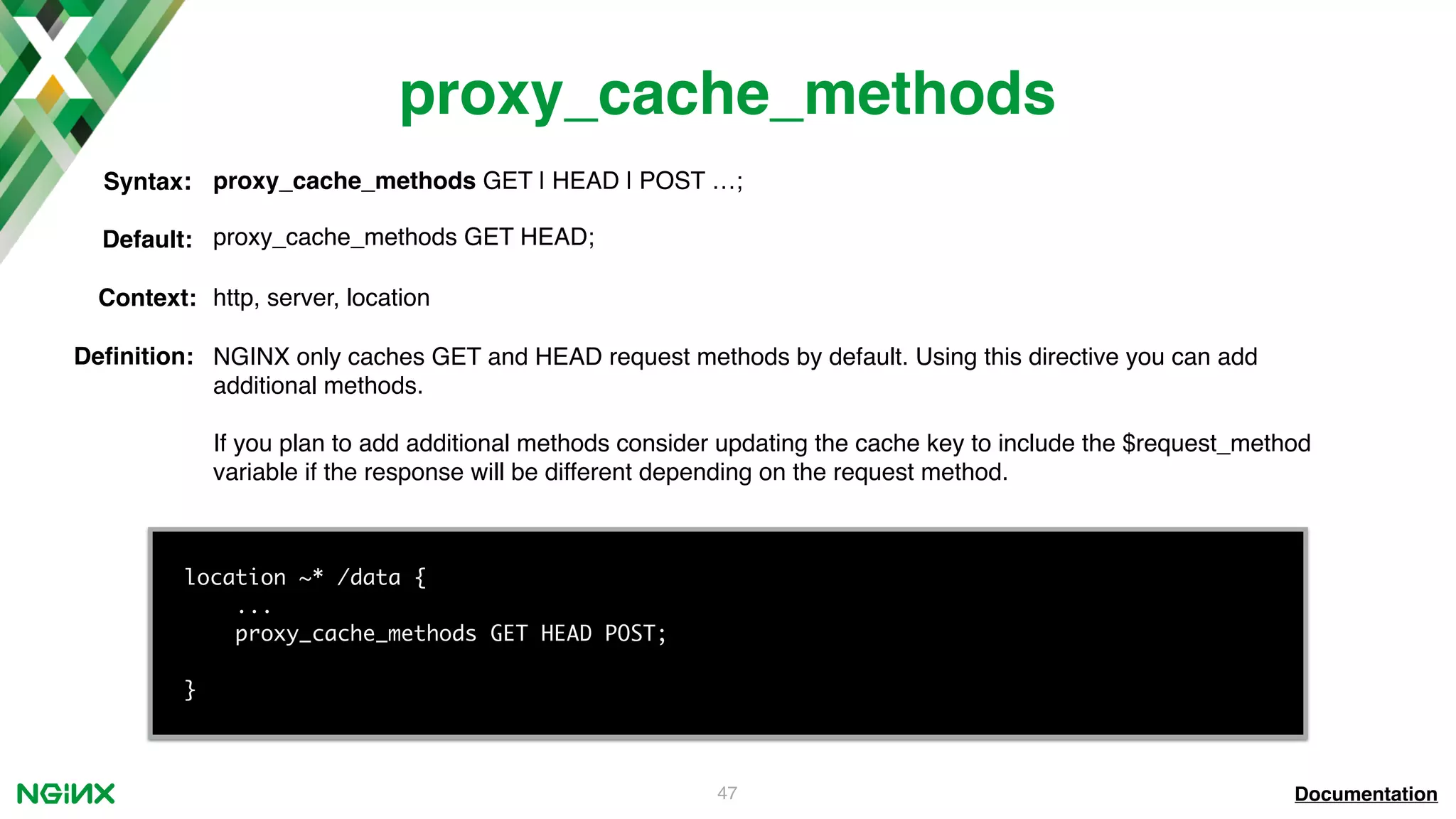 47 proxy_cache_methods Documentation location ~* /data { ... proxy_cache_methods GET HEAD POST; } proxy_cache_methods GET | HEAD | POST …;Syntax: Default: proxy_cache_methods GET HEAD; Context: http, server, location Deﬁnition: NGINX only caches GET and HEAD request methods by default. Using this directive you can add additional methods. If you plan to add additional methods consider updating the cache key to include the $request_method variable if the response will be different depending on the request method. 
