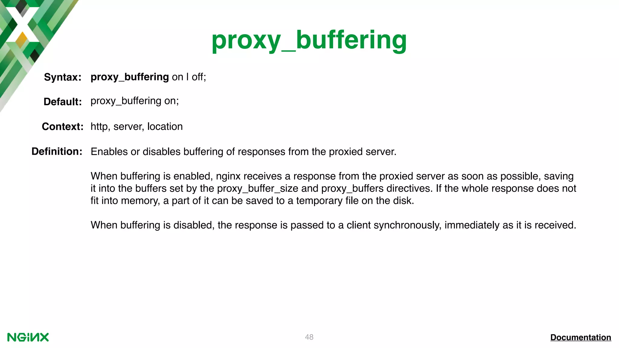 48 proxy_buffering Documentation proxy_buffering on | off;Syntax: Default: proxy_buffering on; Context: http, server, location Deﬁnition: Enables or disables buffering of responses from the proxied server. When buffering is enabled, nginx receives a response from the proxied server as soon as possible, saving it into the buffers set by the proxy_buffer_size and proxy_buffers directives. If the whole response does not ﬁt into memory, a part of it can be saved to a temporary ﬁle on the disk. When buffering is disabled, the response is passed to a client synchronously, immediately as it is received. 