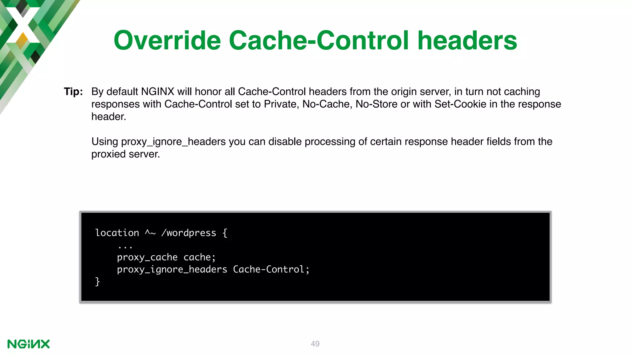 49 location ^~ /wordpress { ... proxy_cache cache; proxy_ignore_headers Cache-Control; } Override Cache-Control headers Tip: By default NGINX will honor all Cache-Control headers from the origin server, in turn not caching responses with Cache-Control set to Private, No-Cache, No-Store or with Set-Cookie in the response header. Using proxy_ignore_headers you can disable processing of certain response header ﬁelds from the proxied server. 