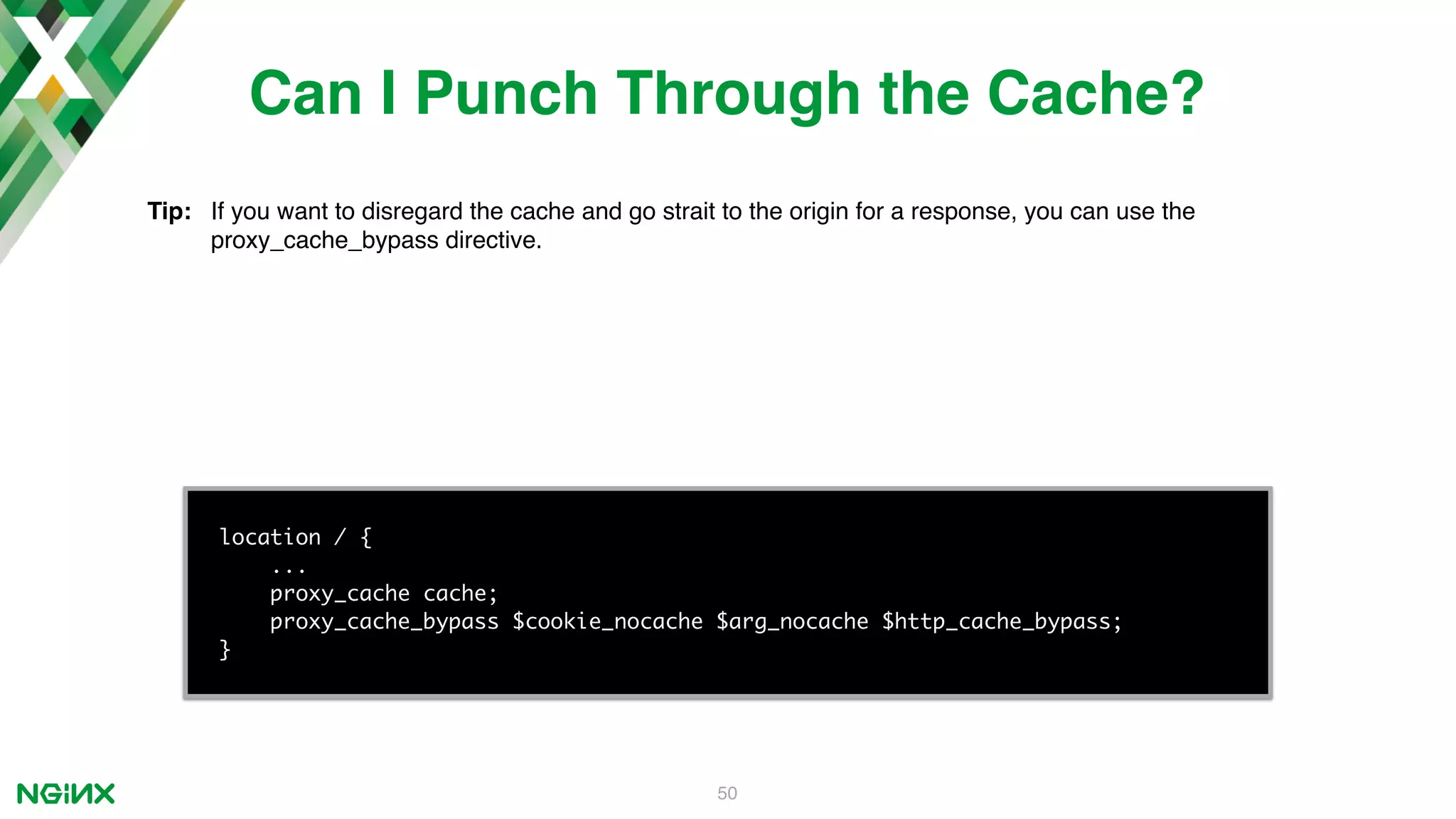 50 location / { ... proxy_cache cache; proxy_cache_bypass $cookie_nocache $arg_nocache $http_cache_bypass; } Can I Punch Through the Cache? Tip: If you want to disregard the cache and go strait to the origin for a response, you can use the proxy_cache_bypass directive. 