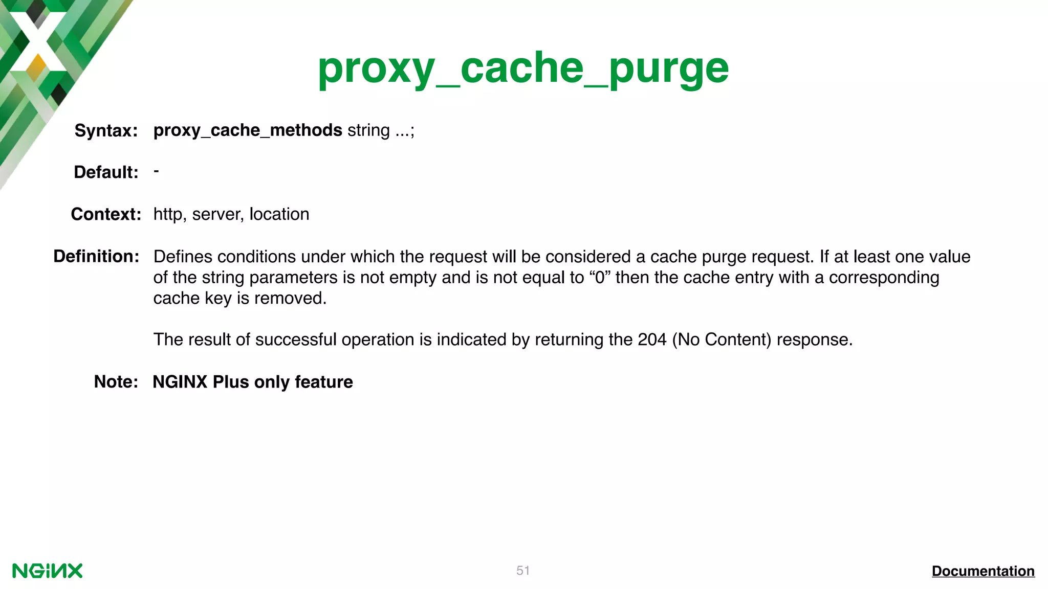 51 proxy_cache_purge Documentation proxy_cache_methods string ...;Syntax: Default: - Context: http, server, location Deﬁnition: Deﬁnes conditions under which the request will be considered a cache purge request. If at least one value of the string parameters is not empty and is not equal to “0” then the cache entry with a corresponding cache key is removed. The result of successful operation is indicated by returning the 204 (No Content) response. Note: NGINX Plus only feature 