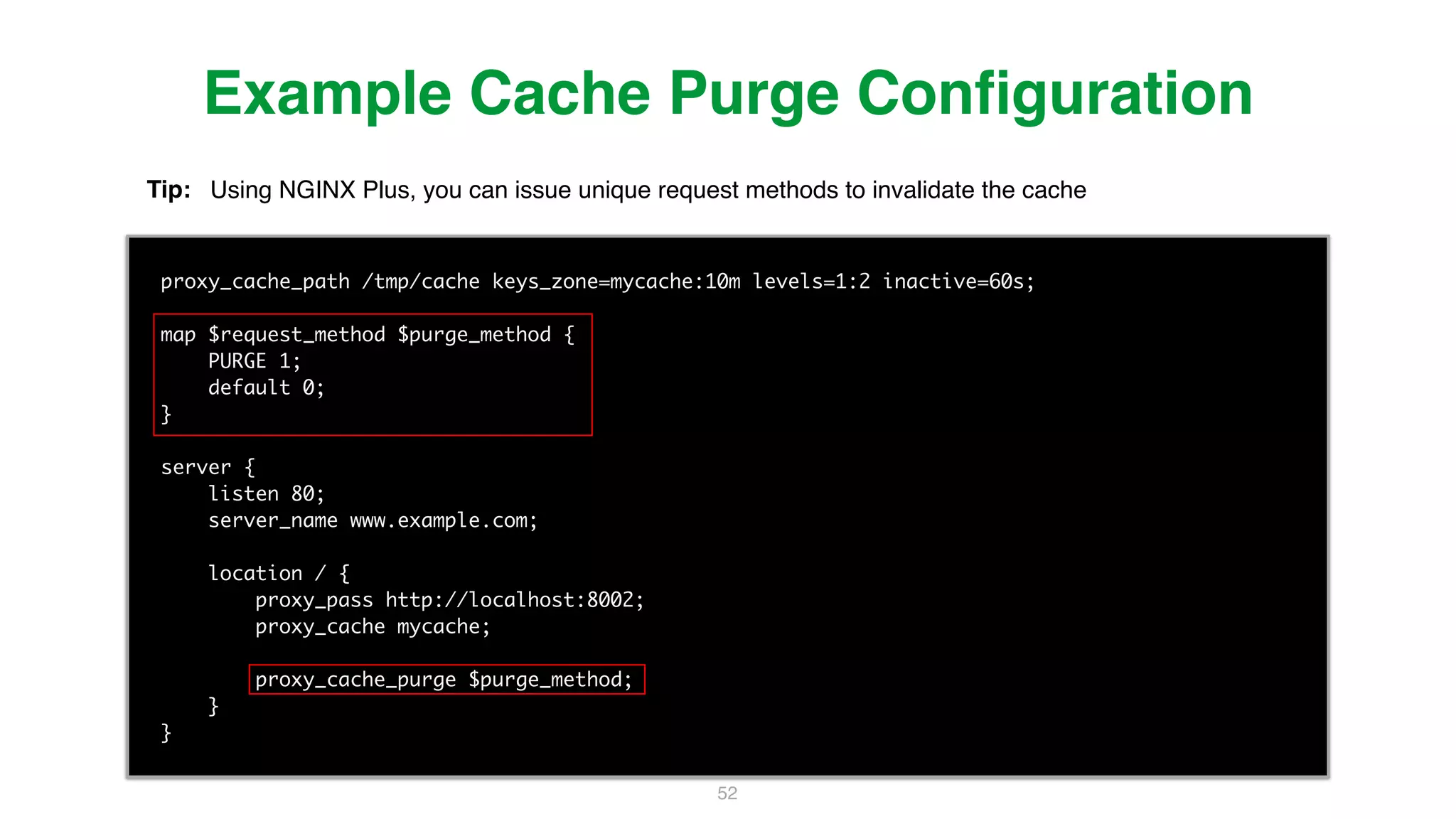52 proxy_cache_path /tmp/cache keys_zone=mycache:10m levels=1:2 inactive=60s; map $request_method $purge_method { PURGE 1; default 0; } server { listen 80; server_name www.example.com; location / { proxy_pass http://localhost:8002; proxy_cache mycache; proxy_cache_purge $purge_method; } } Example Cache Purge Conﬁguration Tip: Using NGINX Plus, you can issue unique request methods to invalidate the cache 