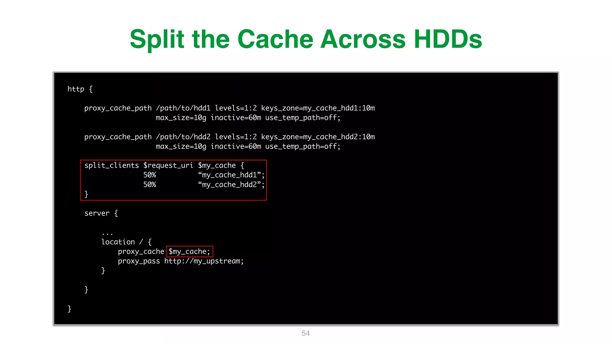 54 http { proxy_cache_path /path/to/hdd1 levels=1:2 keys_zone=my_cache_hdd1:10m max_size=10g inactive=60m use_temp_path=off; proxy_cache_path /path/to/hdd2 levels=1:2 keys_zone=my_cache_hdd2:10m max_size=10g inactive=60m use_temp_path=off; split_clients $request_uri $my_cache { 50% “my_cache_hdd1”; 50% “my_cache_hdd2”; } server { ... location / { proxy_cache $my_cache; proxy_pass http://my_upstream; } } } Split the Cache Across HDDs 