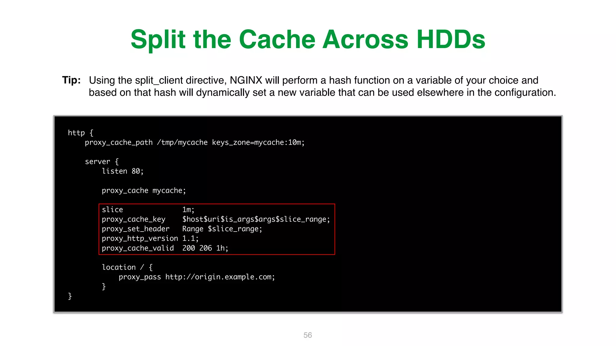 56 http { proxy_cache_path /tmp/mycache keys_zone=mycache:10m; server { listen 80; proxy_cache mycache; slice 1m; proxy_cache_key $host$uri$is_args$args$slice_range; proxy_set_header Range $slice_range; proxy_http_version 1.1; proxy_cache_valid 200 206 1h; location / { proxy_pass http://origin.example.com; } } Split the Cache Across HDDs Tip: Using the split_client directive, NGINX will perform a hash function on a variable of your choice and based on that hash will dynamically set a new variable that can be used elsewhere in the conﬁguration. 