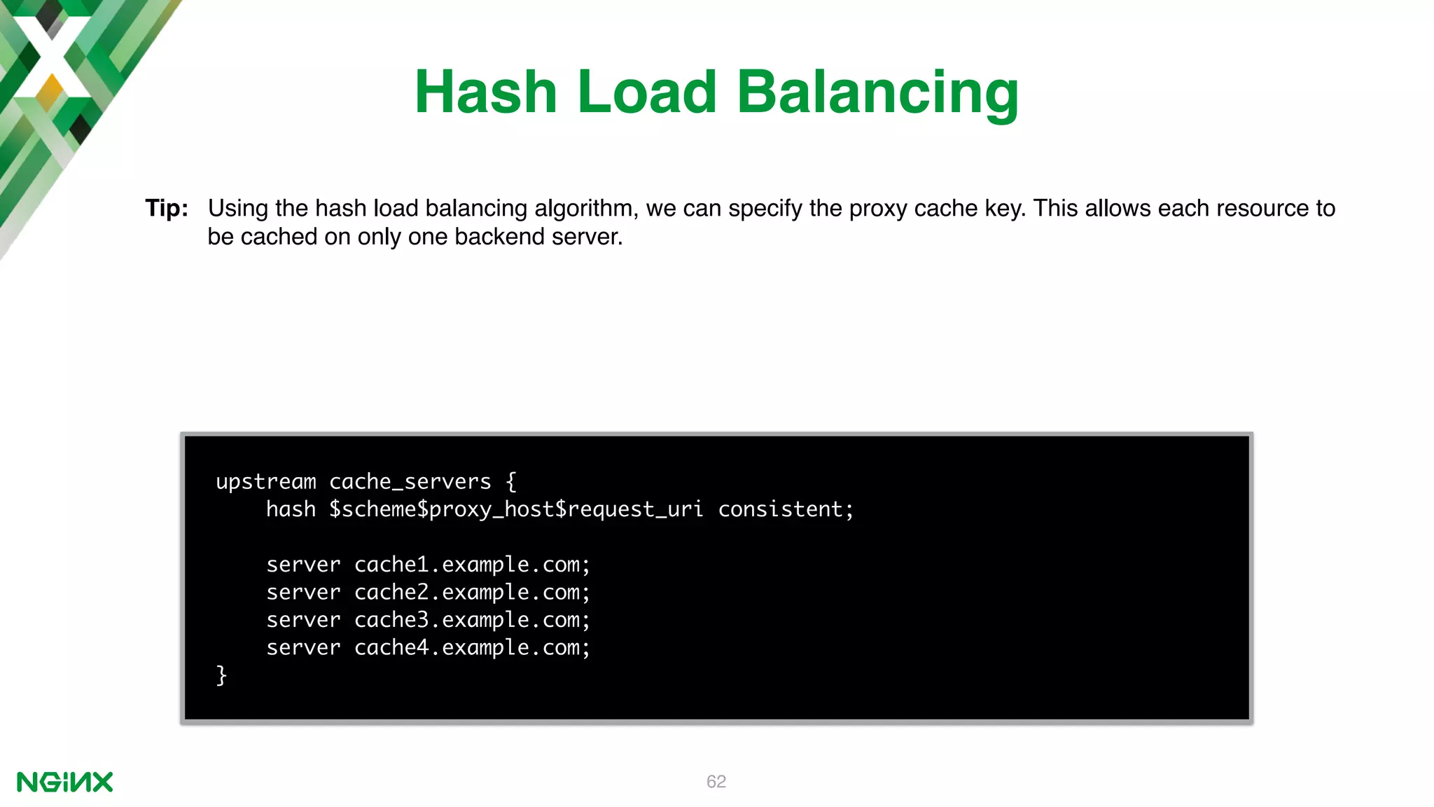62 upstream cache_servers { hash $scheme$proxy_host$request_uri consistent; server cache1.example.com; server cache2.example.com; server cache3.example.com; server cache4.example.com; } Hash Load Balancing Tip: Using the hash load balancing algorithm, we can specify the proxy cache key. This allows each resource to be cached on only one backend server. 