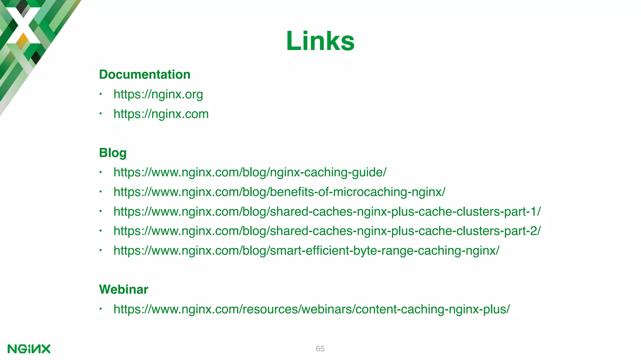 Documentation • https://nginx.org • https://nginx.com Blog • https://www.nginx.com/blog/nginx-caching-guide/ • https://www.nginx.com/blog/beneﬁts-of-microcaching-nginx/ • https://www.nginx.com/blog/shared-caches-nginx-plus-cache-clusters-part-1/ • https://www.nginx.com/blog/shared-caches-nginx-plus-cache-clusters-part-2/ • https://www.nginx.com/blog/smart-efﬁcient-byte-range-caching-nginx/ Webinar • https://www.nginx.com/resources/webinars/content-caching-nginx-plus/ 65 Links 