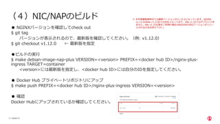 | ©2020 F5
11
（４）NIC/NAPのビルド
● NGINXバージョンを確認してcheck out
$ git tag
バージョンが表⽰されるので、最新版を確認してください。（例: v1.12.0）
$ git checkout v1.12.0 ← 最新版を指定
●ビルドの実⾏
$ make debian-image-nap-plus VERSION=<version> PREFIX=<docker hub ID>/nginx-plus-
ingress TARGET=container
<version>には最新版を指定し、<docker hub ID>には⾃分のIDを指定してください。
● Docker Hub プライベートリポジトリにアップ
$ make push PREFIX=<docker hub ID>/nginx-plus-ingress VERSION=<version>
● 確認
Docker Hubにアップされているか確認してください。
※ 本⼿順書執筆時点では最新バージョンがv1.12.0となっています。NGINX
v1.12.0はk8s v1.21までの対応となっており、k8s v1.22ではデプロイでき
ません。k8s v1.22以降をご利⽤の場合はNGIXNの対応バージョンがリリー
スされるのをお待ち下さい。
 
