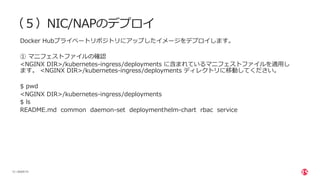 | ©2020 F5
12
（５）NIC/NAPのデプロイ
Docker Hubプライベートリポジトリにアップしたイメージをデプロイします。
① マニフェストファイルの確認
<NGINX DIR>/kubernetes-ingress/deployments に含まれているマニフェストファイルを適⽤し
ます。 <NGINX DIR>/kubernetes-ingress/deployments ディレクトリに移動してください。
$ pwd
<NGINX DIR>/kubernetes-ingress/deployments
$ ls
README.md common daemon-set deploymenthelm-chart rbac service
 