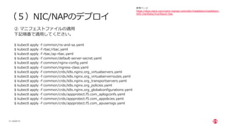 | ©2020 F5
13
（５）NIC/NAPのデプロイ
② マニフェストファイルの適⽤
下記順番で適⽤してください。
$ kubectl apply -f common/ns-and-sa.yaml
$ kubectl apply -f rbac/rbac.yaml
$ kubectl apply -f rbac/ap-rbac.yaml
$ kubectl apply -f common/default-server-secret.yaml
$ kubectl apply -f common/nginx-config.yaml
$ kubectl apply -f common/ingress-class.yaml
$ kubectl apply -f common/crds/k8s.nginx.org_virtualservers.yaml
$ kubectl apply -f common/crds/k8s.nginx.org_virtualserverroutes.yaml
$ kubectl apply -f common/crds/k8s.nginx.org_transportservers.yaml
$ kubectl apply -f common/crds/k8s.nginx.org_policies.yaml
$ kubectl apply -f common/crds/k8s.nginx.org_globalconfigurations.yaml
$ kubectl apply -f common/crds/appprotect.f5.com_aplogconfs.yaml
$ kubectl apply -f common/crds/appprotect.f5.com_appolicies.yaml
$ kubectl apply -f common/crds/appprotect.f5.com_apusersigs.yaml
参考ページ
https://docs.nginx.com/nginx-ingress-controller/installation/installation-
with-manifests/#configure-rbac
 
