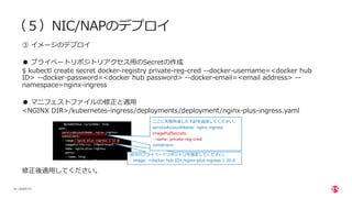 | ©2020 F5
14
（５）NIC/NAPのデプロイ
③ イメージのデプロイ
● プライベートリポジトリアクセス⽤のSecretの作成
$ kubectl create secret docker-registry private-reg-cred --docker-username=<docker hub
ID> --docker-password=<docker hub password> --docker-email=<email address> --
namespace=nginx-ingress
● マニフェストファイルの修正と適⽤
<NGINX DIR>/kubernetes-ingress/deployments/deployment/nginx-plus-ingress.yaml
修正後適⽤してください。
⾃分のプライベートリポジトリを指定してください。
- image: <docker hub ID>/nginx-plus-ingress:1.20.0
ここに先程作成した下記を追加してください。
serviceAccountName: nginx-ingress
imagePullSecrets:
- name: private-reg-cred
containers:
 