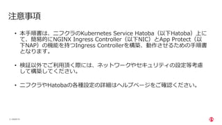 | ©2020 F5
2
注意事項
• 本⼿順書は、ニフクラのKubernetes Service Hatoba（以下Hatoba）上に
て、簡易的にNGINX Ingress Controller（以下NIC）とApp Protect（以
下NAP）の機能を持つIngress Controllerを構築、動作させるための⼿順書
となります。
• 検証以外でご利⽤頂く際には、ネットワークやセキュリティの設定等考慮
して構築してください。
• ニフクラやHatobaの各種設定の詳細はヘルプページをご確認ください。
 