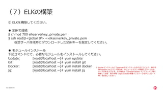 | ©2020 F5
20
（７）ELKの構築
② ELKを構築してください。
● SSHで接続
$ chmod 700 elkserverkey_private.pem
$ ssh root@<global IP> -i elkserverkey_private.pem
仮想サーバ作成時にダウンロードしたSSHキーを指定してください。
● モジュールインストール
下記コマンドにて、必要なモジュールをインストールしてください。
Update: [root@localhost ~]# yum update
Git: [root@localhost ~]# yum install git
Docker: [root@localhost ~]# yum install docker
jq: [root@localhost ~]# yum install jq
※ dockerインストールにてpodmanがインストールされることにより、後の⼿
順のdocker runコマンド実⾏時、ボリュームマウント関連でエラーとなる
ケースがあるようです。その場合は「Centos8 docker インストール」等で
検索して頂き、別の⼿順（wgetでdocker関連インストーラをダウンロード
等）をお試しください。
 