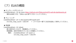 | ©2020 F5
21
（７）ELKの構築
● テンプレートダウンロード
[root@localhost ~]# git clone https://github.com/f5devcentral/f5-waf-elk-dashboards.git
場所は任意ですが、今回は root 直下にクローンしてください。
● チューニング
[root@localhost ~]# vi /etc/sysctl.d/99-sysctl.conf
vm.max_map_count = 262144 ← ファイルの⼀番下に左記を追加して保存してください。
● 再起動
[root@localhost ~]# reboot
諸々設定を⾏ったので、再起動をしてください。
再起動後、設定が反映されていることを確認してください。
確認︓ [root@localhost ~]# sysctl -p
vm.max_map_count = 262144
 