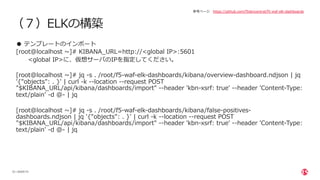 | ©2020 F5
23
（７）ELKの構築
● テンプレートのインポート
[root@localhost ~]# KIBANA_URL=http://<global IP>:5601
<global IP>に、仮想サーバのIPを指定してください。
[root@localhost ~]# jq -s . /root/f5-waf-elk-dashboards/kibana/overview-dashboard.ndjson | jq
'{"objects": . }' | curl -k --location --request POST
"$KIBANA_URL/api/kibana/dashboards/import" --header 'kbn-xsrf: true' --header 'Content-Type:
text/plain' -d @- | jq
[root@localhost ~]# jq -s . /root/f5-waf-elk-dashboards/kibana/false-positives-
dashboards.ndjson | jq '{"objects": . }' | curl -k --location --request POST
"$KIBANA_URL/api/kibana/dashboards/import" --header 'kbn-xsrf: true' --header 'Content-Type:
text/plain' -d @- | jq
参考ページ https://github.com/f5devcentral/f5-waf-elk-dashboards
 